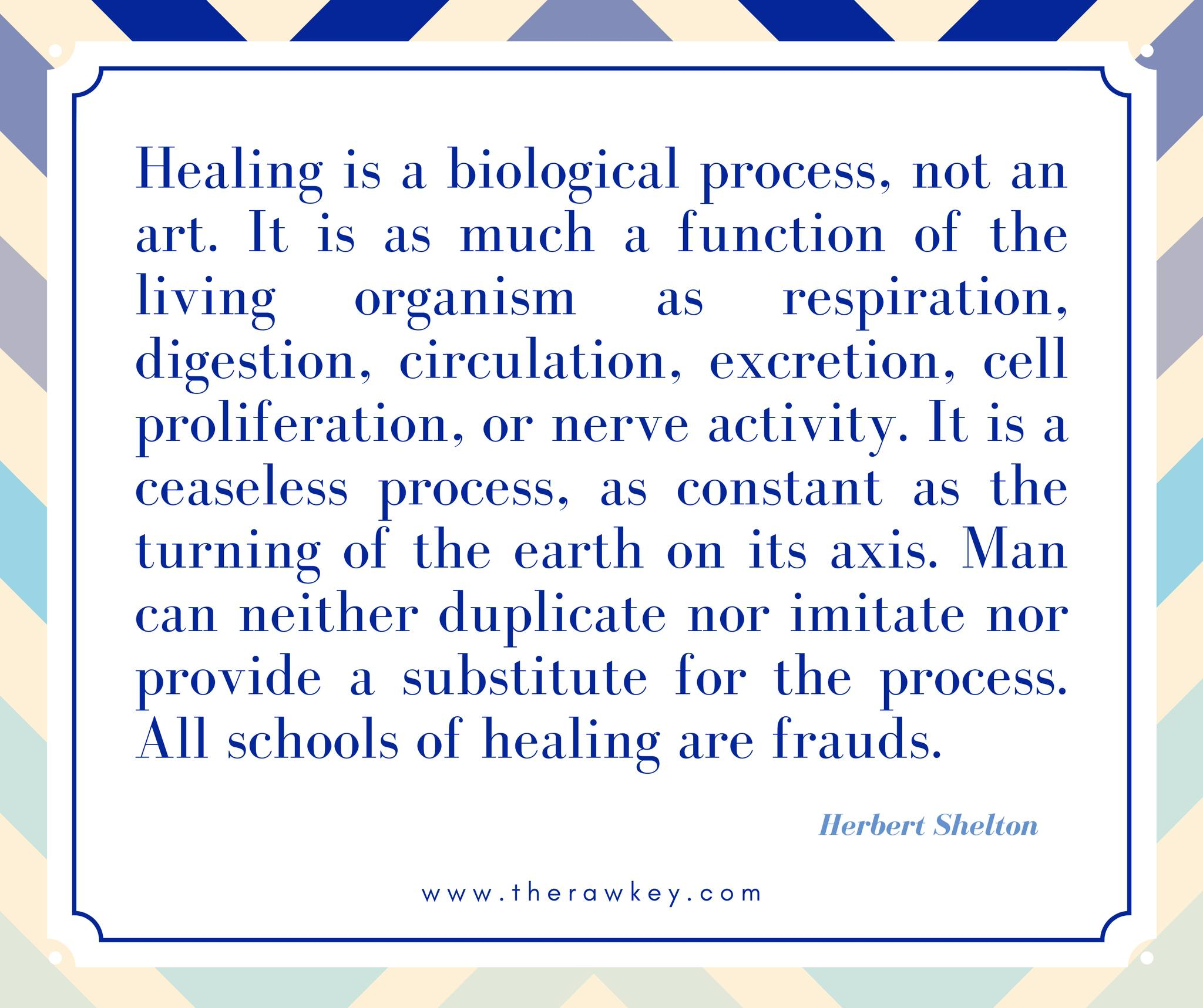 Quote:  "Healing is a biological process, not an art. It is as much a function of the living organism as respiration, digestion, circulation, excretion, cell proliferation, or nerve activity.  It is a ceaseless process, as constant as the turning of earth on its axis,.  Man can neither duplicate nor imitate nor provide a substitute for the process.  All schools of healing are frauds."  Herbert Shelton