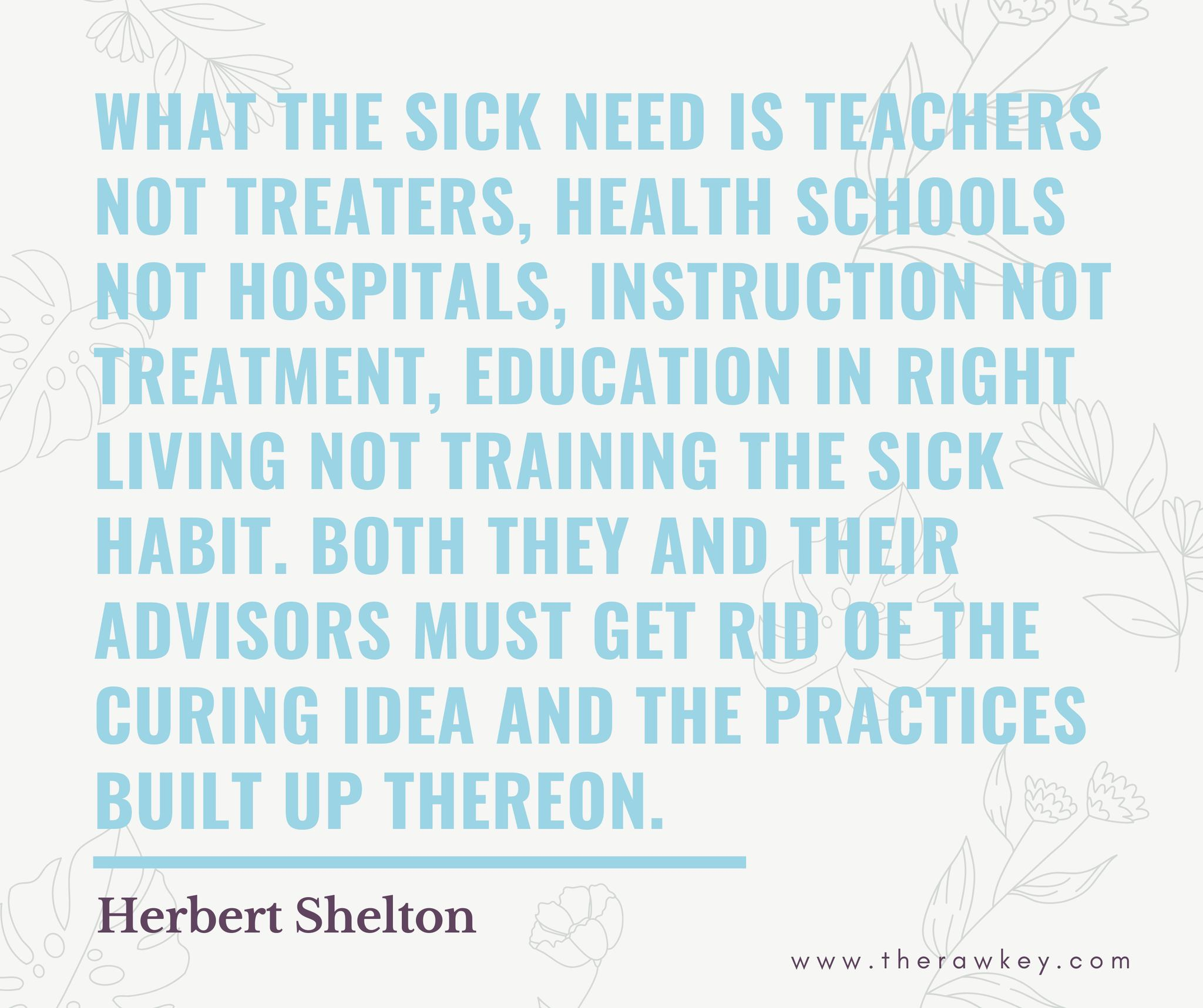Quote:  "What the sick need is teachers not treaters, health schools not hospitals, instruction not treatment, education in right living not training the sick habit.  Both they and their advisors must get rid of the curing idea and the practices built up thereon. " - Herbert Shelton 